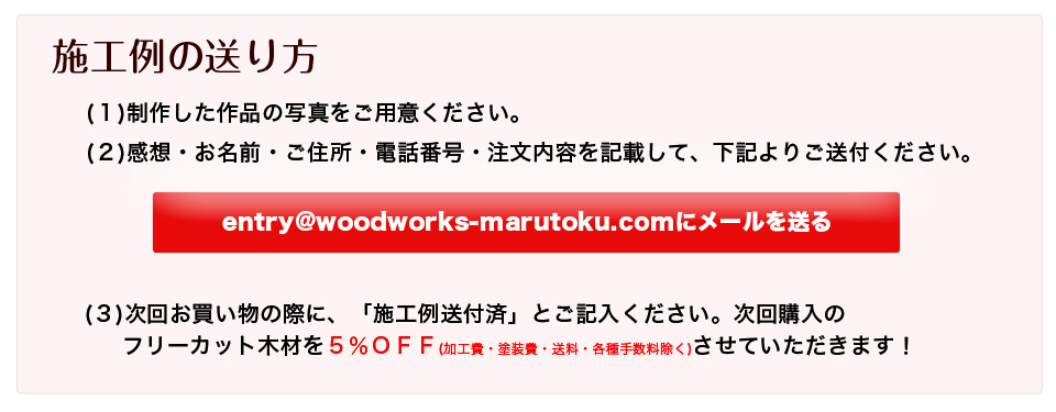 施工例の送り方
（1） あなたの感想と、家具の写真をご用意ください。
（2） お客様お名前とご住所・電話番号と注文内容に加えて（1）を記入して
entry@woodworks-marutoku.comあてにメールで送るだけ！